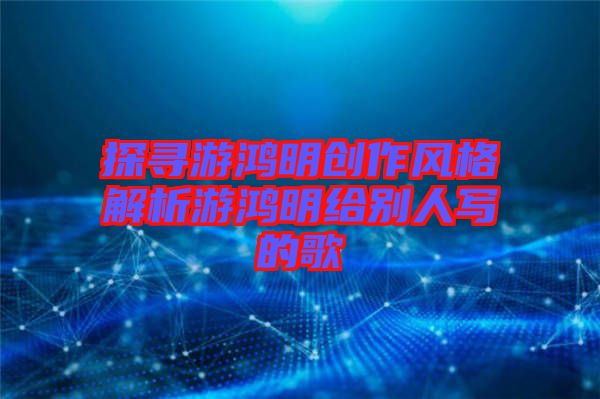 探尋游鴻明創作風格解析游鴻明給別人寫的歌