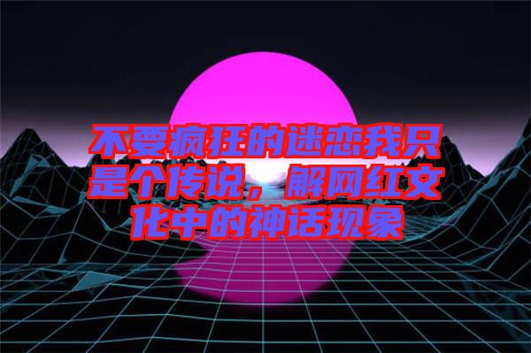 不要瘋狂的迷戀我只是個傳說,解網紅文化中的神話現象