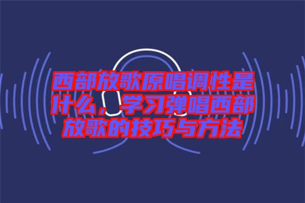 西部放歌原唱調(diào)性是什么,學(xué)習(xí)彈唱西部放歌的技巧與方法