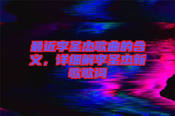 最近李圣杰歌曲的含義,詳細解李圣杰新歌歌詞