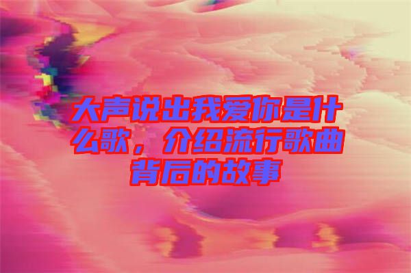 大聲說出我愛你是什么歌，介紹流行歌曲背后的故事