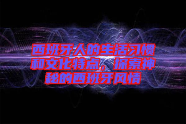 西班牙人的生活習慣和文化特點，探索神秘的西班牙風情