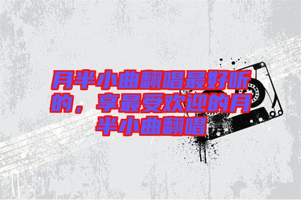 月半小曲翻唱最好聽的,享最受歡迎的月半小曲翻唱