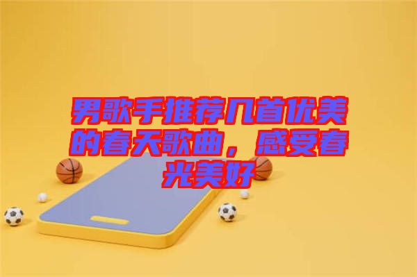 男歌手推薦幾首優(yōu)美的春天歌曲,感受春光美好