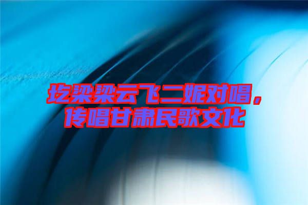 圪梁梁云飛二妮對唱,傳唱甘肅民歌文化
