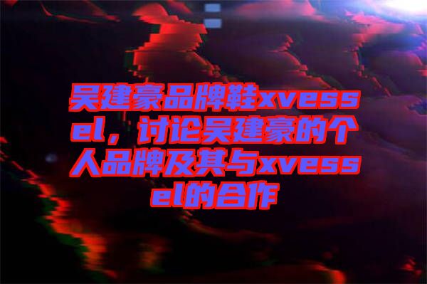 吳建豪品牌鞋xvessel,討論吳建豪的個人品牌及其與xvessel的合作