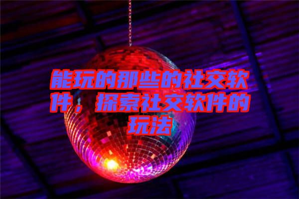 能玩的那些的社交軟件,探索社交軟件的玩法