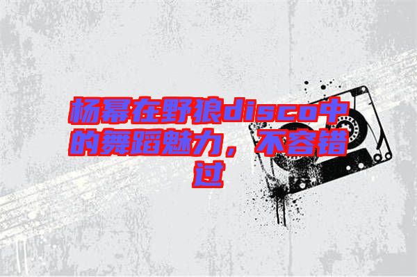 楊冪在野狼disco中的舞蹈魅力,不容錯過