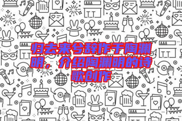 歸去來兮辭作于陶淵明,介紹陶淵明的詩歌創(chuàng)作