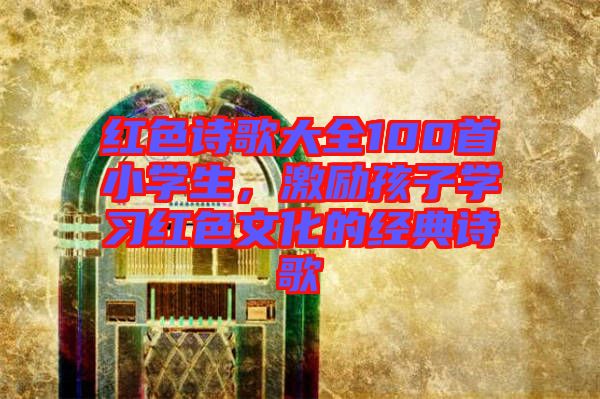 紅色詩歌大全100首小學生,激勵孩子學習紅色文化的經(jīng)典詩歌