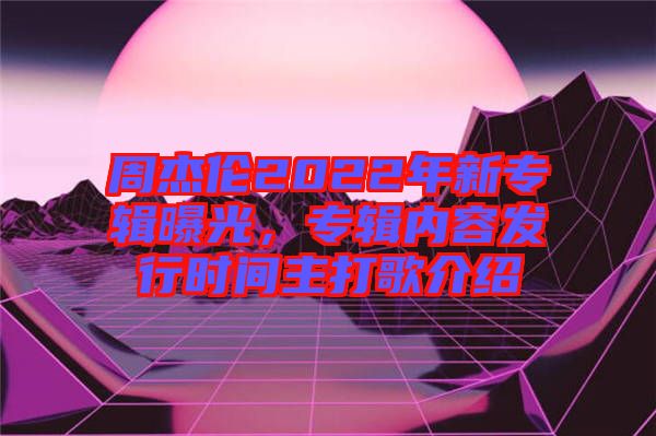 周杰倫2022年新專輯曝光,專輯內容發行時間主打歌介紹