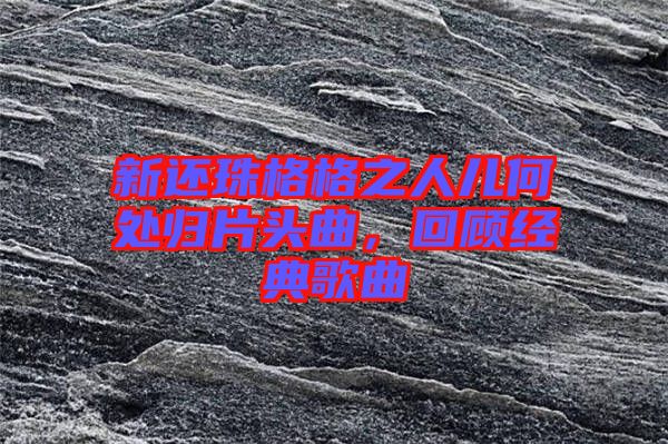 新還珠格格之人兒何處歸片頭曲,回顧經典歌曲