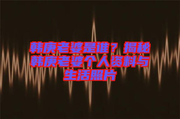 韓庚老婆是誰?揭秘韓庚老婆個人資料與生活照片