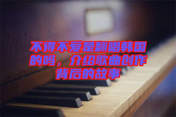 不得不愛是翻唱韓國的嗎,介紹歌曲創(chuàng)作背后的故事