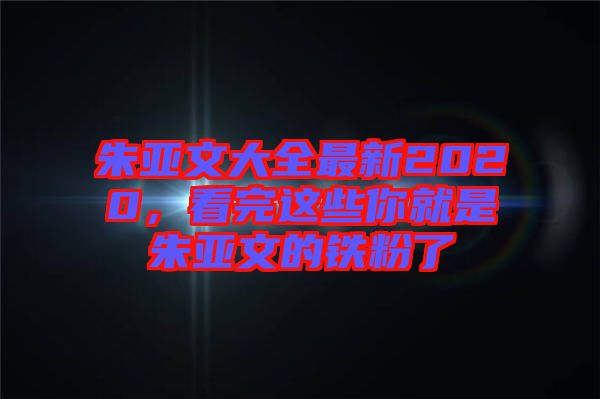 朱亞文大全最新2020,看完這些你就是朱亞文的鐵粉了