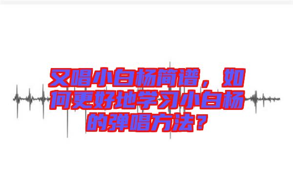 又唱小白楊簡譜,如何更好地學習小白楊的彈唱方法?