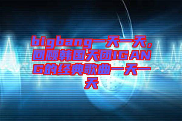 bigbang一天一天,回顧韓國天團IGANG的經典歌曲一天一天