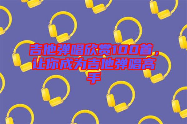 吉他彈唱欣賞100首,讓你成為吉他彈唱高手