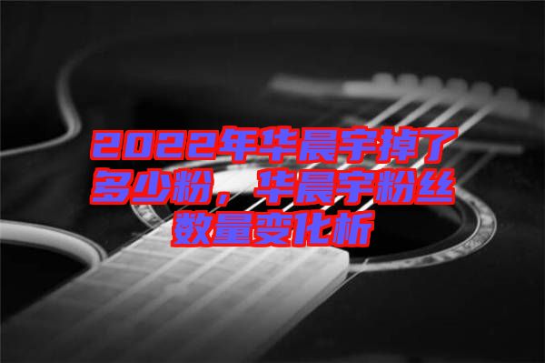 2022年華晨宇掉了多少粉,華晨宇粉絲數量變化析
