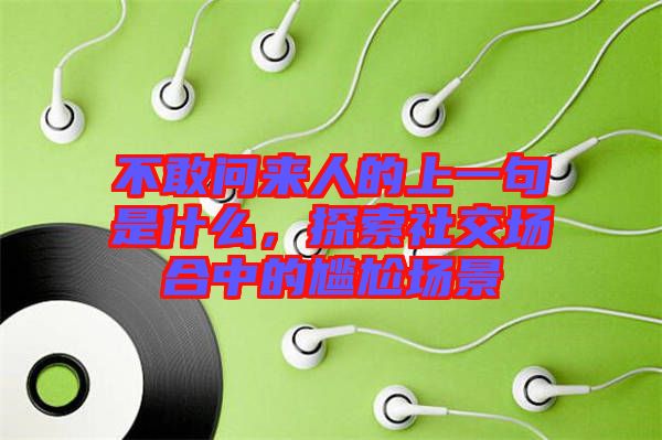 不敢問來人的上一句是什么,探索社交場合中的尷尬場景