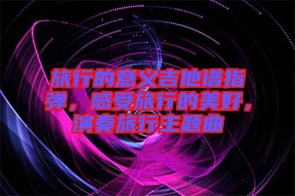 旅行的意義吉他譜指彈,感受旅行的美好,演奏旅行主題曲