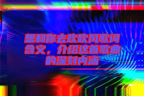 想和你去吹吹風(fēng)歌詞含義,介紹這首歌曲的深刻內(nèi)涵