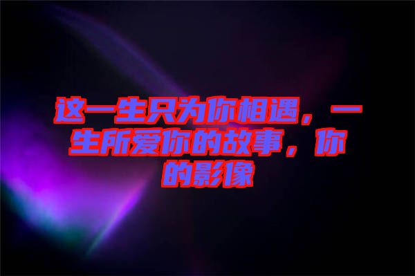 這一生只為你相遇,一生所愛你的故事,你的影像