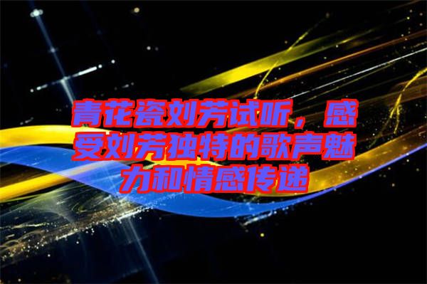 青花瓷劉芳試聽,感受劉芳獨特的歌聲魅力和情感傳遞