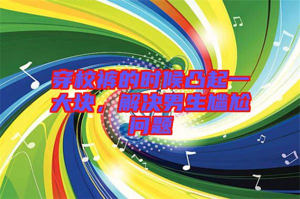 穿校褲的時(shí)候凸起一大塊,解決男生尷尬問(wèn)題