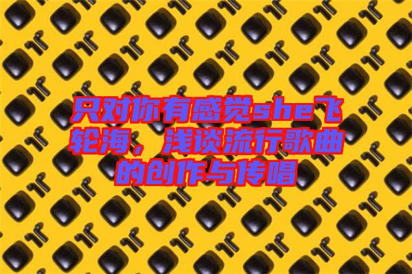只對你有感覺she飛輪海,淺談流行歌曲的創(chuàng)作與傳唱