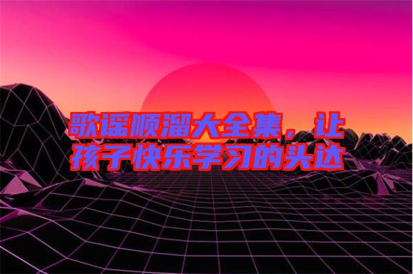 歌謠順溜大全集,讓孩子快樂學(xué)習(xí)的頭達