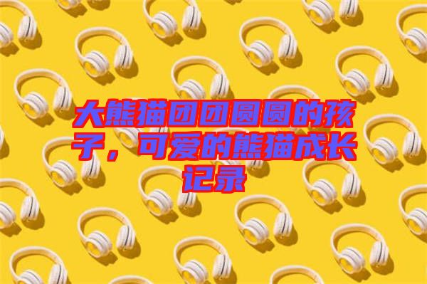 大熊貓團團圓圓的孩子,可愛的熊貓成長記錄