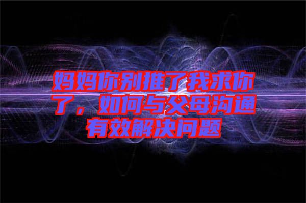 媽媽你別推了我求你了,如何與父母溝通有效解決問題