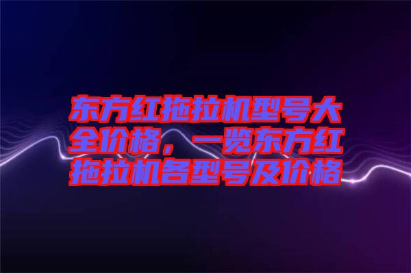 東方紅拖拉機型號大全價格,一覽東方紅拖拉機各型號及價格
