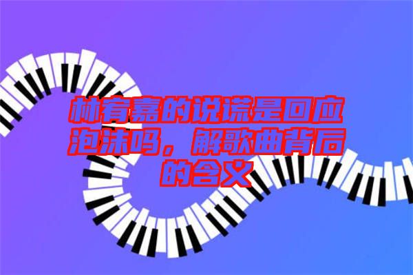 林宥嘉的說謊是回應泡沫嗎,解歌曲背后的含義