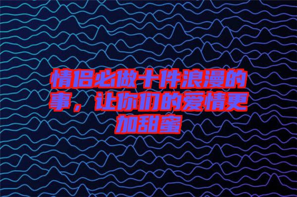 情侶必做十件浪漫的事,讓你們的愛情更加甜蜜