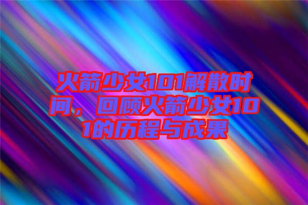 火箭少女101解散時間,回顧火箭少女101的歷程與成果