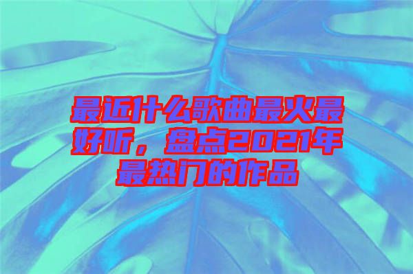 最近什么歌曲最火最好聽,盤點2021年最熱門的作品