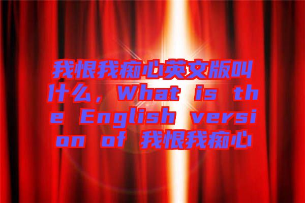 我恨我癡心英文版叫什么,What is the English version of 我恨我癡心