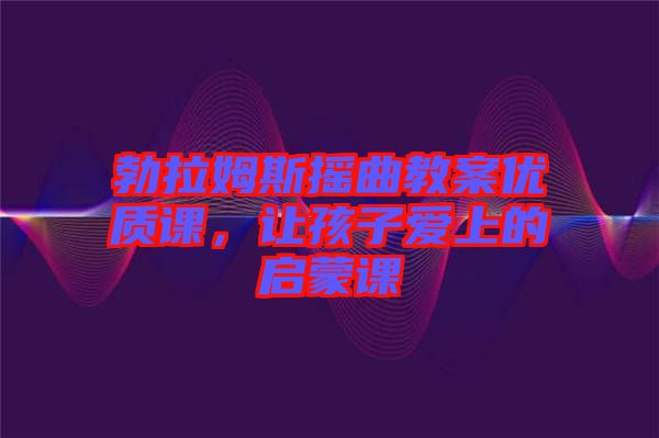 勃拉姆斯搖曲教案優質課,讓孩子愛上的啟蒙課