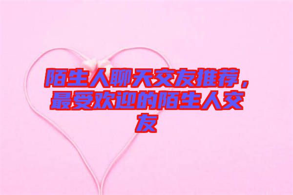 陌生人聊天交友推薦,最受歡迎的陌生人交友