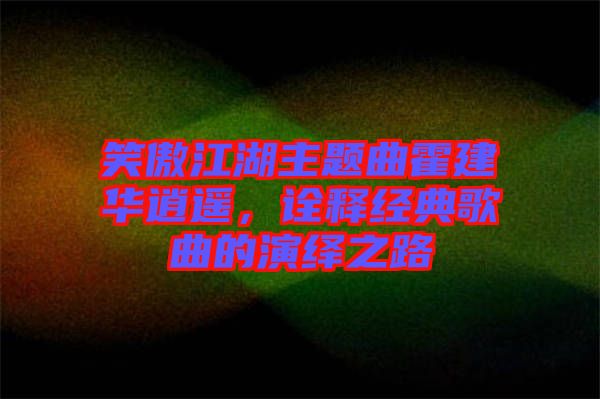 笑傲江湖主題曲霍建華逍遙,詮釋經典歌曲的演繹之路