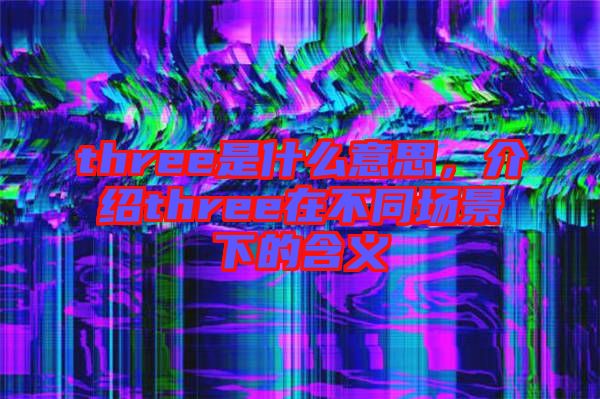 three是什么意思,介紹three在不同場景下的含義