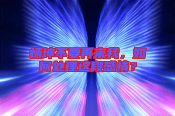 楊坤不要再來(lái)我,如何處理這段感情?