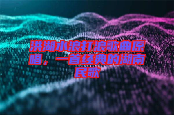 洪湖水浪打浪歌曲原唱,一首經典的湖南民歌
