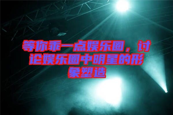 等你乖一點娛樂圈，討論娛樂圈中明星的形象塑造