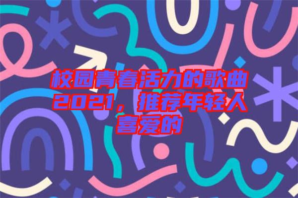 校園青春活力的歌曲2021,推薦年輕人喜愛的