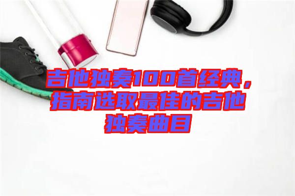 吉他獨奏100首經典,指南選取最佳的吉他獨奏曲目