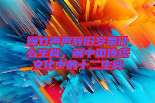 爆竹聲聲辭舊歲是什么生肖,解中國(guó)傳統(tǒng)文化中的十二生肖