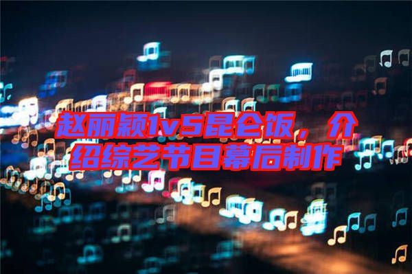 趙麗穎1v5昆侖飯,介紹綜藝節目幕后制作